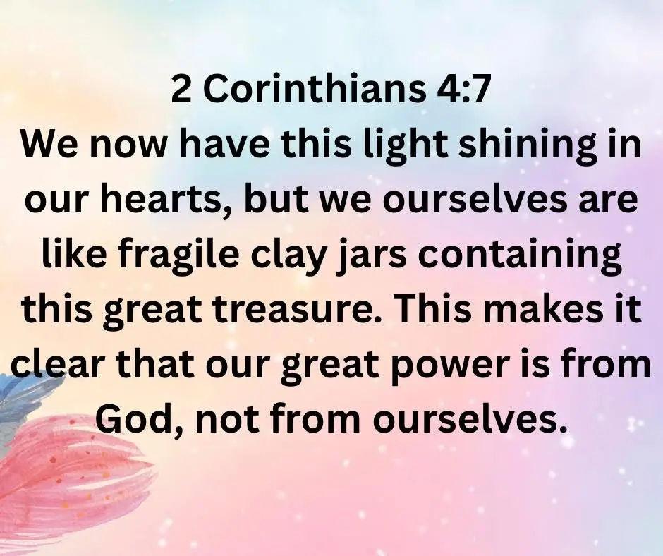 We now have this light shining in our hearts, but we ourselves are like fragile clay jars containing this great treasure. This makes it clear that our great power is from God, not from ourselves.