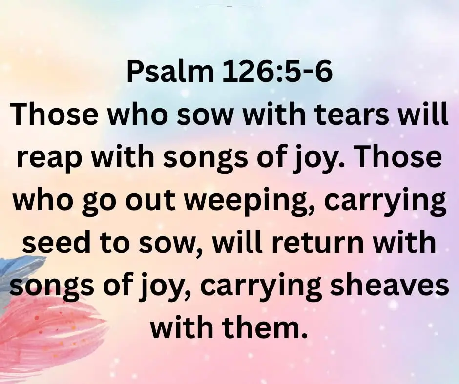 Those who sow with tears will reap with songs of joy. Those who go out weeping, carrying seed to sow, will return with songs of joy, carrying sheaves with them. - Psalm 126:5-6